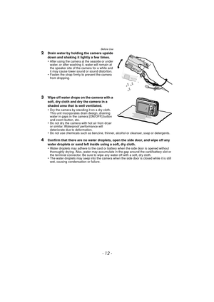 Page 12Before Use
- 12 -
2Drain water by holding the camera upside 
down and shaking it lightly a few times.
•
After using the camera at the seaside or under 
water, or after washing it, water will remain at 
the speaker site of the camera for a while and 
it may cause lower sound or sound distortion.
•Fasten the strap firmly to prevent the camera 
from dropping.
3Wipe off water drops on the camera with a 
soft, dry cloth and dry the camera in a 
shaded area that is well ventilated.
•
Dry the camera by standing...