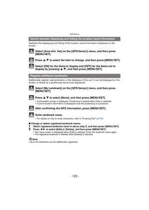 Page 120GPS/Sensor
- 120 -
Switches the displaying and hiding of the location name information displayed on the 
screen.
Select [Area Info. Set] on the [GPS/Sensor] menu, and then press 
[MENU/SET].
Press 3/4 to select the item to change, and then press [MENU/SET].
Select [ON] for the items to display and [OFF] for the items not to 
display by pressing 3/ 4, and then press [MENU/SET].
Additionally register new landmarks in the database of this unit. It can be displayed on the 
screen or stored as a positioning...