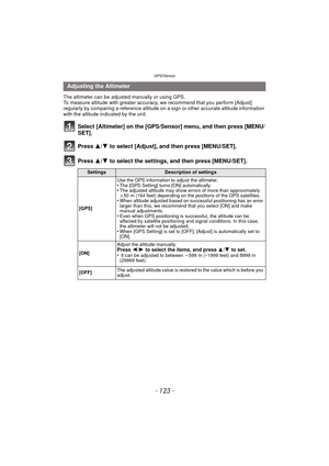 Page 123- 123 -
GPS/Sensor
The altimeter can be adjusted manually or using GPS.
To measure altitude with greater accuracy, we recommend that you perform [Adjust] 
regularly by comparing a reference altitude on a sign or other accurate altitude information 
with the altitude indicated by the unit.
Select [Altimeter] on the [GPS/Se nsor] menu, and then press [MENU/
SET].
Press  3/4 to select [Adjust], and then press [MENU/SET].
Press  3/4 to select the settings, and then press [MENU/SET].
Adjusting the Altimeter...