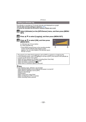 Page 125- 125 -
GPS/Sensor
The altitude is recorded at 15 minute intervals and displayed as a graph.
•Set the date and time settings in advance. (P27)•It cannot be recorded into the built-in memory. Please use a card.
Select [Altimeter] on the [GPS/Se nsor] menu, and then press [MENU/
SET].
Press  3/4 to select [Logging], and then press [MENU/SET].
Press  3/4 to select [ON], and then press 
[MENU/SET].
A Altimeter log 12 hours before
B Latest altimeter log
•Press [DISP.] several times on the recording standby...