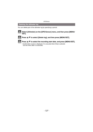 Page 127- 127 -
GPS/Sensor
You can delete part of the altimeter log by specifying a period.
Select [Altimeter] on the [GPS/Sensor] menu, and then press [MENU/
SET].
Press  3/4 to select [Delete log], and then press [MENU/SET].
Press  3/4 to select the recording start date, and press [MENU/SET].
•Confirmation screen is displayed. It is executed when [Yes] is selected. 
Exit the menu after it is executed.
Deleting the altimeter log 