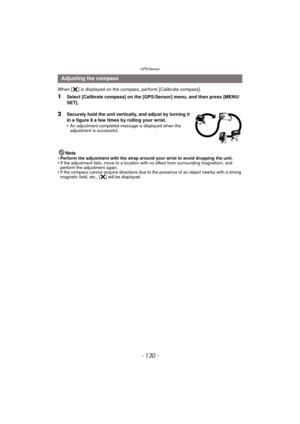Page 130GPS/Sensor
- 130 -
When [ ] is displayed on the compass, perform [Calibrate compass]. 
1Select [Calibrate compass] on the [GPS/Sensor] menu, and then press [MENU/
SET].
2Securely hold the unit vertically, and adjust by turning it 
in a figure 8 a few times by rolling your wrist.
•
An adjustment completed message is displayed when the 
adjustment is successful.
Note
•Perform the adjustment with the strap around your wrist to avoid dropping the unit.•If the adjustment fails, move to a location with no...