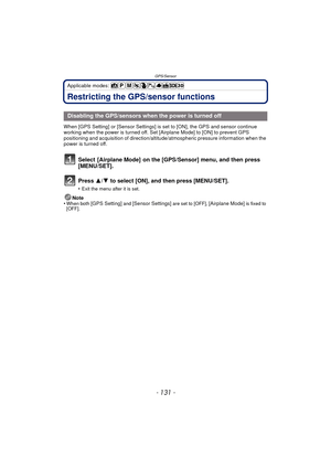 Page 131- 131 -
GPS/Sensor
Applicable modes: 
Restricting the GPS/sensor functions
When [GPS Setting] or [Sensor Settings] is set to [ON], the GPS and sensor continue 
working when the power is turned off. Set  [Airplane Mode] to [ON] to prevent GPS 
positioning and acquisition of direction/altitude/atmospheric pressure information when the 
power is turned off.
Select  [Airplane Mode]  on the [GPS/Sensor] menu, and then press 
[MENU/SET].
Press  3/4 to select [ON], and then press [MENU/SET].
•Exit the menu...