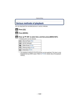 Page 132Playback/Editing
- 132 -
Playback/EditingVarious methods of playback
You can play back the recorded pictures in various methods.
Press [(].
Press [MODE].
Press  3/4/2/ 1 to select item, and then press [MENU/SET].
•Following items can be selected.
¢ The playback method for the 3D pictures can be switched. This item is only 
displayed during HDMI output. Refer to  P159 for details about the playback 
method.
[] ([Normal Play])  (P40)
[] ([2D/3D Settings])
¢
[]([Slide Show])  (P133)
[] ([Filtering Play])...