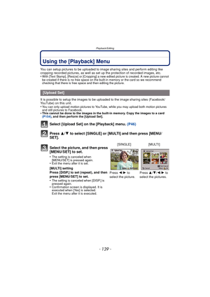 Page 139- 139 -
Playback/Editing
Using the [Playback] Menu
You can setup pictures to be uploaded to image sharing sites and perform editing like 
cropping recorded pictures, as well as set up the protection of recorded images, etc.
•
With [Text Stamp], [Resize] or [Cropping] a new edited picture is created. A new picture cannot 
be created if there is no free space on the built-in memory or the card so we recommend 
checking that there is free space and then editing the picture.
It is possible to setup the...