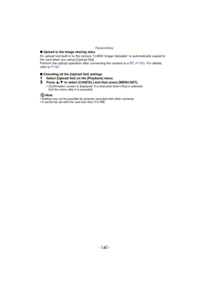 Page 140Playback/Editing
- 140 -
∫Upload to the image sharing sites
An upload tool built-in to the camera “LUMIX Image Uploader” is automatically copied to 
the card when you setup [Upload Set].
Perform the upload operation after connecting the camera to a PC  (P165). For details, 
refer to  P168.
∫ Canceling all the [Upload Set] settings
1Select [Upload Set] on the [Playback] menu.
2Press  3/4  to select [CANCEL] and then press [MENU/SET].
•Confirmation screen is displayed. It is executed when [Yes] is...