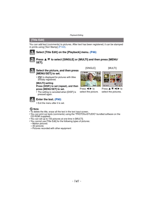 Page 141- 141 -
Playback/Editing
You can add text (comments) to pictures. After text has been registered, it can be stamped 
in prints using [Text Stamp] (P143).
Select [Title Edit] on the [Playback] menu.  (P46)
Press  3/4 to select [SINGLE] or [MULTI] and then press [MENU/
SET].
Enter the text.  (P90)
•Exit the menu after it is set.
Note
•To delete the title, erase all the text in the text input screen.•You can print out texts (comments) using the “PHOTOfunSTUDIO” bundled software on the 
CD-ROM (supplied)....