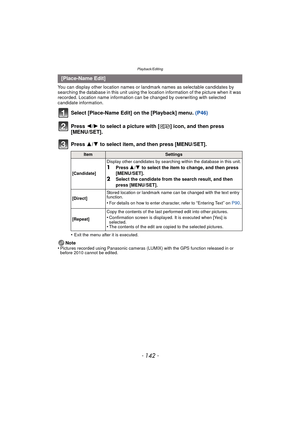 Page 142Playback/Editing
- 142 -
You can display other location names or landmark names as selectable candidates by 
searching the database in this unit using the location information of the picture when it was 
recorded. Location name information can be changed by overwriting with selected 
candidate information.
Select [Place-Name Edit] on the [Playback] menu.  (P46)
Press  2/1 to select a picture with [ ] icon, and then press 
[MENU/SET].
Press  3/4 to select item, and then press [MENU/SET].
•Exit the menu...