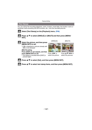 Page 143- 143 -
Playback/Editing
You can stamp the recording date/time, name, location, travel date, the location name or 
landmark name stored by the GPS function, etc., onto the recorded pictures.
Select [Text Stamp] on the [Playback] menu. (P46)
Press 3/4 to select [SINGLE] or [MULTI] and then press [MENU/
SET].
Press  3/4 to select [Set], and then press [MENU/SET].
Press  3/4 to select text stamp items, and then press [MENU/SET].
[Text Stamp]
Select the picture, and then press 
[MENU/SET] to set.
•[‘ ] is...