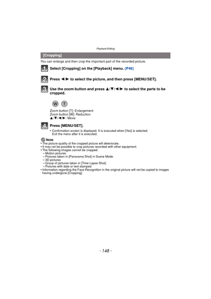 Page 148Playback/Editing
- 148 -
You can enlarge and then crop the important part of the recorded picture.
Select [Cropping] on the [Playback] menu. (P46)
Press [MENU/SET].
•Confirmation screen is displayed. It is executed when [Yes] is selected. 
Exit the menu after it is executed.
Note
•The picture quality of the cropped picture will deteriorate.•It may not be possible to crop pictures recorded with other equipment.•The following images cannot be cropped.–Motion pictures–Pictures taken in [Panorama Shot] in...