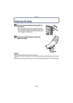 Page 16Preparation
- 16 -
PreparationAttaching the Strap
Run the strap through the strap eyelet on 
the camera.
•If the strap cord is loose, it may snag when the side 
door is opened or closed. Since damage or leaks may 
result, be sure to attach the cord firmly, checking that it 
is not snagged in the side door.
Pass your hand through the strap and 
adjust its length.
Note
•Attach the strap correctly following the procedure.•The camera will sink in the water, so use it un derwater securely fastening the strap...