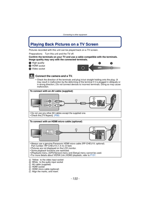 Page 155- 155 -
Connecting to other equipment
Connecting to other equipmentPlaying Back Pictures on a TV Screen
Pictures recorded with this unit can be played back on a TV screen.
Confirm the terminals on your TV and use a cable compatible with the terminals. 
Image quality may vary with the connected terminals.
1 High quality
2 HDMI 
socket
3Video socket
Connect the camera and a TV.
•Check the direction of the terminals and plug in/out straight holding onto the plug. (It 
may result in malfunction by the...