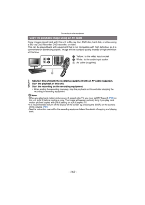 Page 162Connecting to other equipment
- 162 -
Copy images played back with this unit to Blu-ray disc, DVD disc, hard disk, or video using 
a Blu-ray Disc Recorder, DVD recorder, or video.
This can be played back with equipment that is not compatible with high definition, so it is 
convenient for distributing copies. Image will be standard quality instead of high definition 
at this time.
1Connect this unit with the recording equipment with an AV cable (supplied).2Start the playback of this unit.
3Start the...
