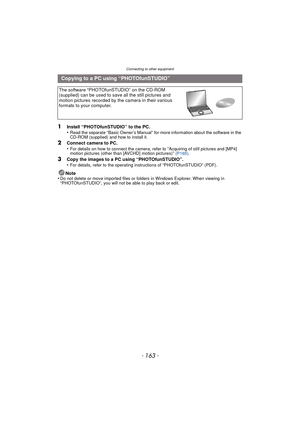 Page 163- 163 -
Connecting to other equipment
1Install “PHOTOfunSTUDIO” to the PC.
•Read the separate “Basic Owner’s Manual” for more information about the software in the 
CD-ROM (supplied) and how to install it.
2Connect camera to PC.
•For details on how to connect the camera, refer to “Acquiring of still pictures and [MP4] 
motion pictures (other than [AVCHD] motion pictures)”  (P165) .
3Copy the images to a PC using “PHOTOfunSTUDIO”.
•For details, refer to the operating instructions of “PHOTOfunSTUDIO”...