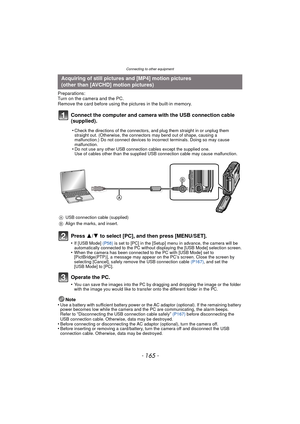 Page 165- 165 -
Connecting to other equipment
Preparations:
Turn on the camera and the PC.
Remove the card before using the pictures in the built-in memory.
Connect the computer and camera with the USB connection cable 
(supplied).
Press 3/4 to select [PC], and then press [MENU/SET].
•If [USB Mode] (P58)  is set to [PC] in the [Setup] menu in advance, the camera will be 
automatically connected to the PC without displaying the [USB Mode] selection screen.
•When the camera has been connected to the PC with [USB...