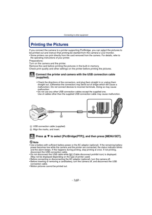 Page 169- 169 -
Connecting to other equipment
Printing the Pictures
If you connect the camera to a printer supporting PictBridge, you can select the pictures to 
be printed out and instruct that printing be started from the camera’s LCD monitor.
•
Some printers can print directly from the card removed from the camera. For details, refer to 
the operating instructions of your printer.
Preparations:
Turn on the camera and the printer.
Remove the card before printing the pictures in the built-in memory.
Check print...