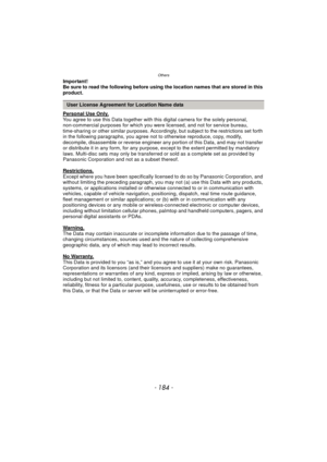 Page 184Others
- 184 -
Important!
Be sure to read the following before using the location names that are stored in this 
product.
Personal Use Only.
You agree to use this Data together with this digital camera for the solely personal, 
non-commercial purposes for which you were licensed, and not for service bureau, 
time-sharing or other similar purposes. Accordingl y, but subject to the restrictions set forth 
in the following paragraphs, you agree not  to otherwise reproduce, copy, modify, 
decompile,...