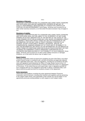 Page 185- 185 -
Others
Disclaimer of Warranty:PANASONIC CORPORATION AND ITS LICENSORS (INCLUDING THEIR LICENSORS 
AND SUPPLIERS) DISCLAIM ANY WARRANTIES, EXPRESS OR IMPLIED, OF 
QUALITY, PERFORMANCE, MERCHANTABILITY, FITNESS FOR A PARTICULAR 
PURPOSE OR NON-INFRINGEMENT. Some States, Territories and Countries do not 
allow certain warranty exclusions, so to that extent the above exclusion may not apply to 
you.
Disclaimer of Liability:
PANASONIC CORPORATION AND ITS LICENSORS (INCLUDING THEIR LICENSORS 
AND...
