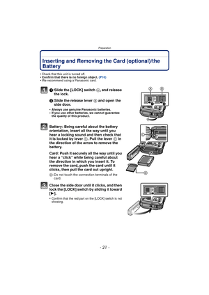 Page 21- 21 -
Preparation
Inserting and Removing the Card (optional)/the 
Battery
•Check that this unit is turned off.•Confirm that there is no foreign object. (P10)•We recommend using a Panasonic card.
1:Slide the [LOCK] switch A, and release 
the lock.
2:Slide the release lever  B and open the 
side door.
•Always use genuine Panasonic batteries.•If you use other batteries, we cannot guarantee 
the quality of this product.
Battery: Being careful about the battery 
orientation, insert all the way until you...