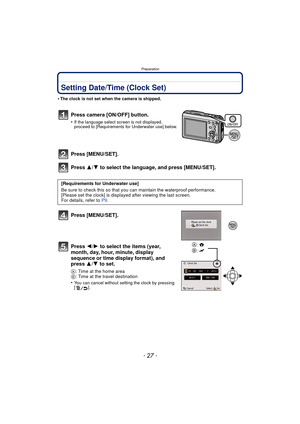 Page 27- 27 -
Preparation
Setting Date/Time (Clock Set)
•The clock is not set when the camera is shipped.
Press camera [ON/OFF] button.
•If the language select screen is not displayed, 
proceed to [Requirements for Underwater use] below.
Press [MENU/SET].
Press 3/4 to select the language, and press [MENU/SET].
Press [MENU/SET].
Press  2/1 to select the items (year, 
month, day, hour, minute, display 
sequence or time display format), and 
press  3/4 to set.
A: Time at the home area
B : Time at the travel...