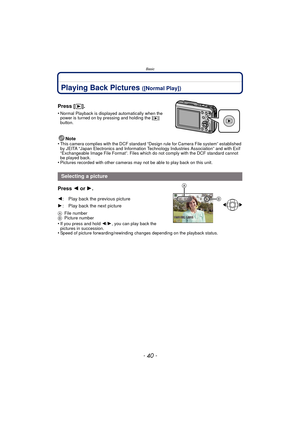 Page 40Basic
- 40 -
Playing Back Pictures ([Normal Play])
Note
•This camera complies with the DCF standard “D esign rule for Camera File system” established 
by JEITA “Japan Electronics and Information Technology Industries Association” and with Exif 
“Exchangeable Image File Format”. Files which do not comply with the DCF standard cannot 
be played back.
•Pictures recorded with other cameras may not be able to play back on this unit.
Press  2 or 1.
AFile number
B Picture number
•If you press and hold  2/1, you...