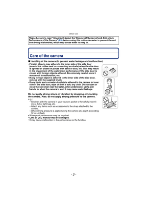 Page 5- 5 -
Before Use
Before UseCare of the camera
∫Handling of the camera (to prevent water leakage and malfunction)
•Foreign objects may adhere to the inner side of the side door 
(around the rubber seal or connecting terminals) when the side door 
is opened or closed in places with sand or dust, etc. This may result 
in the impairment of the waterproof performance if the side door is 
closed with foreign objects adhered. Be extremely careful since it 
may result in malfunction, etc.
•If any foreign object...