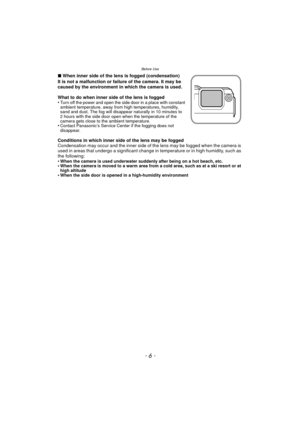 Page 6Before Use
- 6 -
∫When inner side of the lens is fogged (condensation)
It is not a malfunction or failure of the camera. It may be 
caused by the environment in which the camera is used.
What to do when inner side of the lens is fogged
•
Turn off the power and open the side door in a place with constant 
ambient temperature, away from high temperatures, humidity, 
sand and dust. The fog will disappear naturally in 10 minutes to 
2 hours with the side door open when the temperature of the 
camera gets...