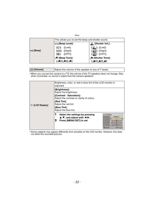 Page 52Basic
- 52 -
•When you connect the camera to a TV, the volume of the TV speakers does not change. Also, 
when connected, no sound is output from the camera speakers.
•Some subjects may appear differently from actuality on the LCD monitor. However, this does 
not affect the recorded pictures.
r [Beep]
This allows you to set the beep and shutter sound.
r [Beep Level]:  [Shutter Vol.]:
[t ]
[u ]
[s ] ([Low])
([High])
([OFF]) []
[]
[]([Low])
([High])
([OFF])
 [Beep Tone]:
[]/[]/[]  [Shutter Tone]:
[]/[]/[]
u...