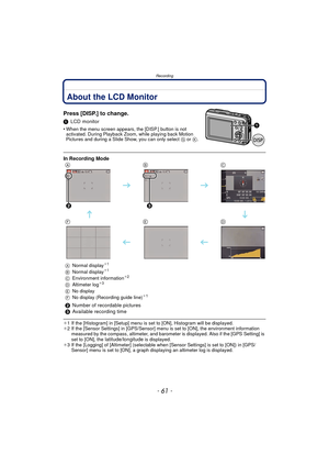 Page 61- 61 -
Recording
RecordingAbout the LCD Monitor
Press [DISP.] to change.
1LCD monitor
•
When the menu screen appears, the [DISP.] button is not 
activated. During Playback Zoom, while playing back Motion 
Pictures and during a Slide Show, you can only select G or K .
¢1 If the [Histogram] in [Setup] menu is set to [ON], Histogram will be displayed.
¢ 2 If the [Sensor Settings] in [GPS/Sensor] menu is set to [ON], the environment information 
measured by the compass, altimeter, and barometer is displayed....