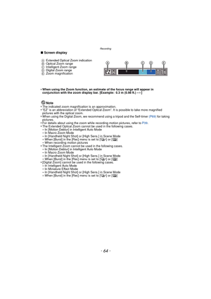 Page 64Recording
- 64 -
∫Screen display
•
When using the Zoom function, an estimate of the focus range will appear in 
conjunction with the zoom display bar. [Example: 0.3 m (0.98 ft.) – ¶]
Note
•The indicated zoom magnification is an approximation.•“EZ” is an abbreviation of “Extended Optical Zoom”. It is possible to take more magnified 
pictures with the optical zoom.
•When using the Digital Zoom, we recommend using a tripod and the Self-timer  (P69) for taking 
pictures.
•For details about using the zoom...