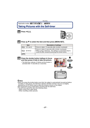 Page 69- 69 -
Recording
Applicable modes: 
Taking Pictures with the Self-timer
Press 2 [ë].
Press  3/4 to select the item and then press [MENU/SET].
Note
•When you press the shutter button once fully, the subject is automatically focused just before 
recording. In dark places, the Self-timer indi cator will blink and then may turn on brightly 
operating as an AF Assist Lamp to allow the camera to focus on the subject.
•We recommend using a tripod when recording with the Self-timer.•The self-timer cannot be set...