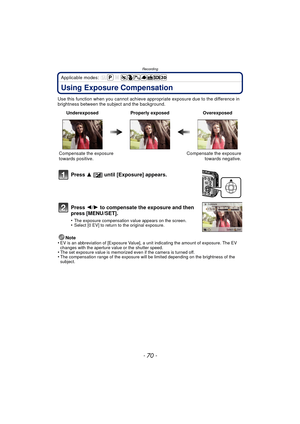 Page 70Recording
- 70 -
Applicable modes: 
Using Exposure Compensation
Use this function when you cannot achieve appropriate exposure due to the difference in 
brightness between the subject and the background.
Note
•
EV is an abbreviation of [Exposure Value], a unit indicating the amount of exposure. The EV 
changes with the aperture value or the shutter speed.
•The set exposure value is memorized even if the camera is turned off.•The compensation range of the exposure will be limited depending on the...