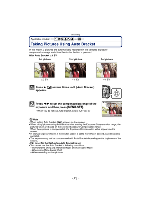 Page 71- 71 -
Recording
Applicable modes: 
Taking Pictures Using Auto Bracket
In this mode, 3 pictures are automatically recorded in the selected exposure 
compensation range each time the shutter button is pressed.
With Auto Bracket  d1EV
Note
•
When setting Auto Bracket, [ ] appears on the screen.•When taking pictures using Auto Bracket after setting the Exposure Compensation range, the 
pictures taken are based on the selected Exposure Compensation range.
When the exposure is compensated, the Exposure...