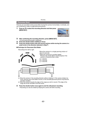 Page 80Recording
- 80 -
Pictures are recorded continuously while moving the camera horizontally or vertically, and 
are combined to make a single panorama picture.
1Press  3/4  to select the recording direction and then press 
[MENU/SET].
2After confirming the recording direction, press [MENU/SET].
•A horizontal/vertical guide is displayed. 3Press the shutter button halfway to focus.4Press the shutter button fully and record a picture while moving the camera in a 
small circle in the direction selected in Step...