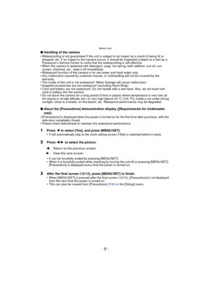 Page 9- 9 -
Before Use
∫Handling of the camera
•Waterproofing is not guaranteed if the unit is subject to an impact as a result of being hit or 
dropped, etc. If an impact to the camera occurs, it should be inspected (subject to a fee) by a 
Panasonic’s Service Center to verify th at the waterproofing is still effective.
•When the camera is splashed with detergent, soap, hot spring, bath additive, sun oil, sun 
screen, chemical, etc., wipe it off immediately.
•Waterproof function of the camera is for sea water...