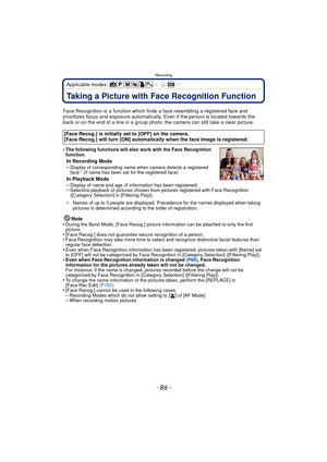 Page 86Recording
- 86 -
Applicable modes: 
RecordingTaking a Picture with Face Recognition Function
Face Recognition is a function which finds a face resembling a registered face and 
prioritizes focus and exposure automatically.  Even if the person is located towards the 
back or on the end of a line in a group photo, the camera can still take a clear picture.
•
The following functions will also work with the Face Recognition 
function.
In Recording Mode
–Display of corresponding name when camera detects a...