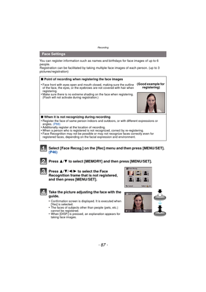 Page 87- 87 -
Recording
You can register information such as names and birthdays for face images of up to 6 
people.
Registration can be facilitated by taking multiple face images of each person. (up to 3 
pictures/registration)
Select [Face Recog.] on the [Rec] menu and then press [MENU/SET].  
(P46)
Press  3
/4 to select [MEMORY] and then press [MENU/SET].
Press  3/4/2/ 1 to select the Face 
Recognition frame that is not registered, 
and then press [MENU/SET].
Take the picture adjusting the face with the...