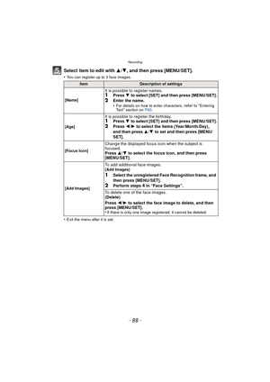 Page 88Recording
- 88 -
Select item to edit with 3/4, and then press [MENU/SET].
•You can register up to 3 face images.
•Exit the menu after it is set.
ItemDescription of settings
[Name]
It is possible to register names.1Press  4 to select [SET] and then press [MENU/SET].2Enter the name.
•For details on how to enter characters, refer to “Entering 
Te x t” section on  P90.
[Age]
It is possible to register the birthday.1Press  4 to select [SET] and then press [MENU/SET].2Press  2/1 to select the items...
