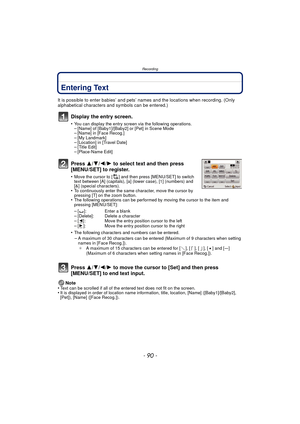 Page 90Recording
- 90 -
Entering Text
It is possible to enter babies’ and pets’ names and the locations when recording. (Only 
alphabetical characters and symbols can be entered.)
Display the entry screen.
•You can display the entry screen via the following operations.–[Name] of [Baby1]/[Baby2] or [Pet] in Scene Mode–[Name] in [Face Recog.]–[My Landmark]–[Location] in [Travel Date]–[Title Edit]–[Place-Name Edit]
Press 3/4/2/ 1 to select text and then press 
[MENU/SET] to register.
•Move the cursor to [ ] and...