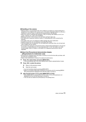 Page 1111(ENG) VQT4D89
∫Handling of the camera
•Waterproofing is not guaranteed if the unit is subject to an impact as a result of being hit or 
dropped etc. If an impact to the camera occurs, it should be inspected (subject to a fee) by a 
Panasonic’s Service Center to verify that the waterproofing is still effective.
•When the camera is splashed with detergent, soap, hot spring, bath additive, sun oil, sun 
screen, chemical, etc., wipe it off immediately.
•Waterproof function of the camera is for sea water...