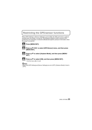 Page 2323(ENG) VQT4D89
Restricting the GPS/sensor functions
When [GPS Setting] or [Sensor Settings] is set to [ON], the GPS and sensor continue 
working when the power is turned off. Set [Airplane Mode] to [ON] to prevent GPS 
positioning and acquisition of direction/altitude/atmospheric pressure information when 
the power is turned off.
Press [MENU/SET].
Press  3/4 /2 /1  to select [GPS/Sensor] menu, and then press 
[MENU/SET].
Press  3/4  to select [Airplane Mode], and then press [MENU/
SET].
Press  3/4  to...
