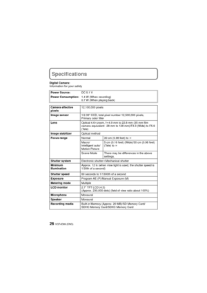 Page 26VQT4D89 (ENG)26
Specifications
Digital Camera:
Information for your safetyPower Source: DC 5.1 V
Power Consumption: 1.4 W (When recording)
0.7 W (When playing back)
Camera effective 
pixels 12,100,000 pixels
Image sensor 1/2.33q CCD, total pixel number 12,500,000 pixels, 
Primary color filter
Lens Optical 4.6kzoom, f l4.9 mm to 22.8 mm (35 mm film 
camera equivalent: 28 mm to 128 mm)/F3.3 (Wide) to F5.9 
(Tele)
Image stabilizer Optical method
Focus range Normal 30 cm (0.98 feet) to  ¶
Macro/
Intelligent...