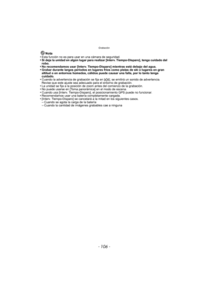 Page 106Grabación
- 106 -
Nota
•Esta función no es para usar en una cámara de seguridad.•Si deja la unidad en algún lugar para realizar [Interv. Tiempo-Disparo], tenga cuidado del 
robo.
•No recomendamos usar [Interv. Tiempo-Disparo] mientras está debajo del agua.•Grabar durante largos períodos en lugares fríos como pistas de ski o lugares en gran 
altitud o en entornos húmedos, cálidos puede causar una falla, por lo tanto tenga 
cuidado.
•Cuando la advertencia de grabación se fija en [ u], se emitirá un sonido...