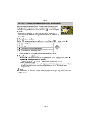 Page 107- 107 -
Grabación
Las imágenes tomadas en [Interv. Tiempo-Disparo] se almacenan 
en grupos, cada uno contiene una serie de imágenes grabadas en 
una toma de lapso de tiempo simple. El icono [ ] se visualiza para 
el grupo.
•
Es posible borrar y editar en una unidad de grupo. (Por ejemplo, si 
borra un grupo de imágenes con [ ], se borran todas las imágenes en 
ese grupo).
∫Reproducción continua
Pulse  2/1 para seleccionar una imagen con el icono [ ], y luego pulse  3.
¢ Estas operaciones sólo pueden...