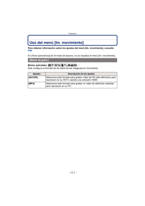 Page 111- 111 -
Grabación
Uso del menú [Im. movimiento]
Para obtener información sobre los ajustes del menú [Im. movimiento], consulte 
P46.
En [Toma panorámica] en el modo de escena, no se visualiza el menú [Im. movimiento].
Modos aplicables: 
Éste configura el formato de los datos de las imágenes en movimiento.
[Modo de grab.]
AjustesDescripción de los ajustes
[AVCHD] Seleccione este formato para grabar vídeo de HD (alta definición) para 
reproducir en su HDTV  usando una conexión HDMI.
[MP4] Seleccione este...