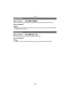 Page 113- 113 -
Grabación
Modos aplicables: 
Seguirá continuamente enfocando el sujeto para el que se ajustó antes el enfoque.
Ajustes: [ON]/[OFF]Nota
•
Ajuste esta función de [OFF] si desea fijar el enfoque en la posición en que inició la grabación 
de imágenes en movimiento.
Modos aplicables: 
Éste reduce el ruido del viento en la grabación del audio.
Ajustes: [ON]/[OFF]
Nota
•
La calidad del sonido será diferente de lo usual cuando [Corta viento] esté ajustado.
[AF continuo]
[Corta viento] 