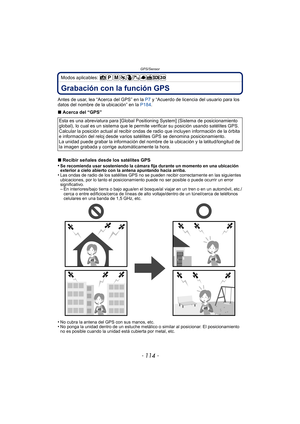 Page 114GPS/Sensor
- 114 -
Modos aplicables: 
GPS/SensorGrabación con la función GPS
Antes de usar, lea “Acerca del GPS” en la P7 y “Acuerdo de licencia del usuario para los 
datos del nombre de la ubicación” en la  P184.
∫ Acerca del “GPS”
∫ Recibir señales desde los satélites GPS
•
Se recomienda usar sosteniendo la cámara fija durante un momento en una ubicación 
exterior a cielo abierto con la antena apuntando hacia arriba.
•Las ondas de radio de los satélites GPS no se pueden recibir correctamente en las...