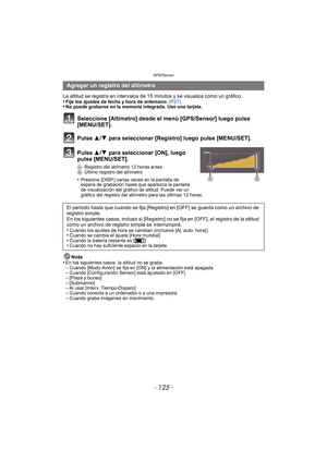 Page 125- 125 -
GPS/Sensor
La altitud se registra en intervalos de 15 minutos y se visualiza como un gráfico.
•Fije los ajustes de fecha y hora de antemano. (P27)•No puede grabarse en la memoria integrada. Use una tarjeta.
Seleccione [Altímetro] desde el menú [GPS/Sensor] luego pulse 
[MENU/SET].
Pulse 3/ 4 para seleccionar [Registro] luego pulse [MENU/SET].
Pulse 3/ 4 para seleccionar [ON], luego 
pulse [MENU/SET].
A Registro del altímetro 12 horas antes
B Último registro del altímetro
•Presione [DISP.] varias...