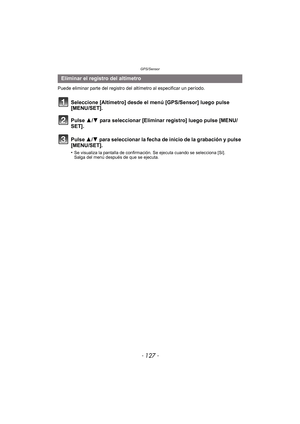 Page 127- 127 -
GPS/Sensor
Puede eliminar parte del registro del altímetro al especificar un período.
Seleccione [Altímetro] desde el menú [GPS/Sensor] luego pulse 
[MENU/SET].
Pulse 3/4 para seleccionar [Eliminar registro] luego pulse [MENU/
SET].
Pulse  3/4 para seleccionar la fecha de inicio de la grabación y pulse 
[MENU/SET].
•Se visualiza la pantalla de confirmación. Se ejecuta cuando se selecciona [Sí]. 
Salga del menú después de que se ejecuta.
Eliminar el registro del altímetro 