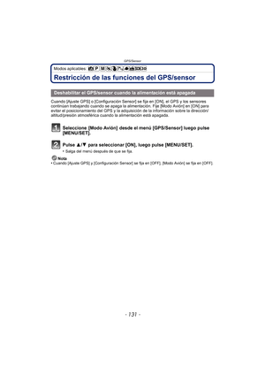 Page 131- 131 -
GPS/Sensor
Modos aplicables: 
Restricción de las funciones del GPS/sensor
Cuando [Ajuste GPS] o [Configuración Sensor] se fija en [ON], el GPS y los sensores 
continúan trabajando cuando se apaga la alimentación. Fije [Modo Avión] en [ON] para 
evitar el posicionamiento del GPS y la adquisición de la información sobre la dirección/
altitud/presión atmosférica cuando la alimentación está apagada.
Seleccione  [Modo Avión]  desde el menú [GPS/Sensor] luego pulse 
[MENU/SET].
Pulse 3/ 4 para...